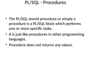PL/SQL - Procedures
• The PL/SQL stored procedure or simply a
procedure is a PL/SQL block which performs
one or more specific tasks.
• It is just like procedures in other programming
languages.
• Procedure does not returns any values.
 