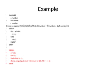 Example
• DECLARE
• a number;
• b number;
• c number;
Create or repalce PROCEDURE findMin(x IN number, y IN number, z OUT number) IS
• BEGIN
• IF x < y THEN
• z:= x;
• ELSE
• z:= y;
• END IF;
• END;
•
• BEGIN
• a:= 23;
• b:= 45;
• findMin(a, b, c);
• dbms_output.put_line(' Minimum of (23, 45) : ' || c);
• END;
 