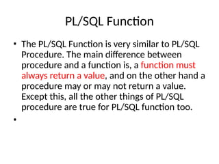 PL/SQL Function
• The PL/SQL Function is very similar to PL/SQL
Procedure. The main difference between
procedure and a function is, a function must
always return a value, and on the other hand a
procedure may or may not return a value.
Except this, all the other things of PL/SQL
procedure are true for PL/SQL function too.
•
 