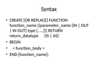 Syntax
• CREATE [OR REPLACE] FUNCTION
function_name [(parameter_name [IN | OUT
| IN OUT] type [, ...])] RETURN
return_datatype {IS | AS}
• BEGIN
• < function_body >
• END [function_name];
 