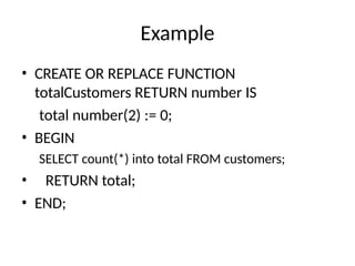 Example
• CREATE OR REPLACE FUNCTION
totalCustomers RETURN number IS
total number(2) := 0;
• BEGIN
SELECT count(*) into total FROM customers;
• RETURN total;
• END;
 