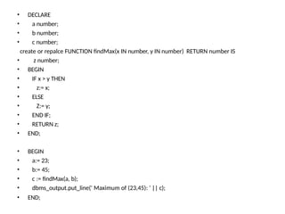 • END;
• DECLARE
• a number;
• b number;
• c number;
create or repalce FUNCTION findMax(x IN number, y IN number) RETURN number IS
• z number;
• BEGIN
• IF x > y THEN
• z:= x;
• ELSE
• Z:= y;
• END IF;
• RETURN z;
• END;
• BEGIN
• a:= 23;
• b:= 45;
• c := findMax(a, b);
• dbms_output.put_line(' Maximum of (23,45): ' || c);
 