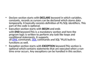 • Declare section starts with DECLARE keyword in which variables,
constants, records as cursors can be declared which stores data
temporarily. It basically consists definition of PL/SQL identifiers. This
part of the code is optional.
• Execution section starts with BEGIN and ends
with END keyword.This is a mandatory section and here the
program logic is written to perform any task like loops and
conditional statements. It supports
all DML commands, DDL commands and SQL*PLUS built-in
functions as well.
• Exception section starts with EXCEPTION keyword.This section is
optional which contains statements that are executed when a run-
time error occurs. Any exceptions can be handled in this section.
 