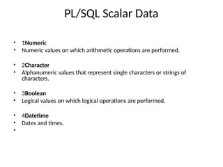 PL/SQL Scalar Data
•
•
1Numeric
Numeric values on which arithmetic operations are performed.
•
•
2Character
Alphanumeric values that represent single characters or strings of
characters.
•
•
3Boolean
Logical values on which logical operations are performed.
•
•
•
4Datetime
Dates and times.
 