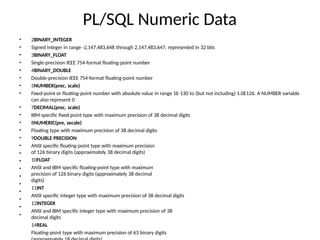 PL/SQL Numeric Data
• 2BINARY_INTEGER
• Signed integer in range -2,147,483,648 through 2,147,483,647, represented in 32 bits
• 3BINARY_FLOAT
• Single-precision IEEE 754-format floating-point number
• 4BINARY_DOUBLE
• Double-precision IEEE 754-format floating-point number
• 5NUMBER(prec, scale)
• Fixed-point or floating-point number with absolute value in range 1E-130 to (but not including) 1.0E126. A NUMBER variable
can also represent 0
7DECIMAL(prec, scale)
IBM specific fixed-point type with maximum precision of 38 decimal digits
8NUMERIC(pre, secale)
Floating type with maximum precision of 38 decimal digits
9DOUBLE PRECISION
ANSI specific floating-point type with maximum precision
of 126 binary digits (approximately 38 decimal digits)
10FLOAT
ANSI and IBM specific floating-point type with maximum
precision of 126 binary digits (approximately 38 decimal
digits)
11INT
ANSI specific integer type with maximum precision of 38 decimal digits
12INTEGER
ANSI and IBM specific integer type with maximum precision of 38
decimal digits
14REAL
Floating-point type with maximum precision of 63 binary digits
•
•
•
•
•
•
•
•
•
•
•
•
•
•
•
 