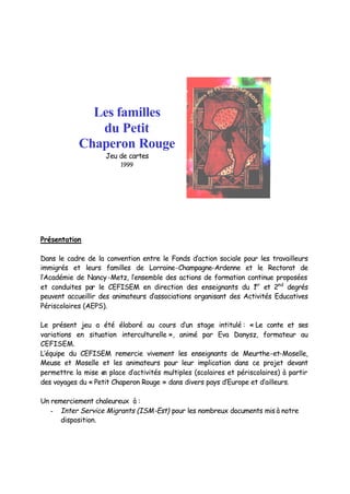 Les familles
               du Petit
            Chaperon Rouge
                    Jeu de cartes
                         1999




Présentation

Dans le cadre de la convention entre le Fonds d’action sociale pour les travailleurs
immigrés et leurs familles de Lorraine-Champagne-Ardenne et le Rectorat de
l’Académie de Nancy-Metz, l’ensemble des actions de formation continue proposées
et conduites par le CEFISEM en direction des enseignants du 1 et 2nd degrés
                                                                   er

peuvent accueillir des animateurs d’associations organisant des Activités Educatives
Périscolaires (AEPS).

Le présent jeu a été élaboré au cours d’un stage intitulé : « Le conte et ses
variations en situation interculturelle », animé par Eva Danysz, formateur au
CEFISEM.
L’équipe du CEFISEM remercie vivement les enseignants de Meurthe-et-Moselle,
Meuse et Moselle et les animateurs pour leur implication dans ce projet devant
permettre la mise e place d’activités multiples (scolaires et périscolaires) à partir
                    n
des voyages du « Petit Chaperon Rouge » dans divers pays d’Europe et d’ailleurs.

Un remerciement chaleureux à :
   - Inter Service Migrants (ISM-Est) pour les nombreux documents mis à notre
      disposition.
 