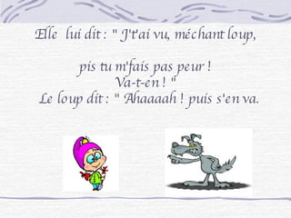 Elle  lui dit : " J't'ai vu, méchant loup,  pis tu m'fais pas peur ! Va-t-en ! " Le loup dit : " Ahaaaah ! puis s'en va. 