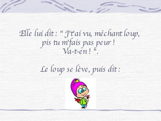 Elle lui dit : " J't'ai vu, méchant loup,  pis tu m'fais pas peur !  Va-t-en ! ". Le loup se lève, puis dit : 