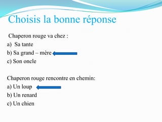 Choisis la bonne réponse
Chaperon rouge va chez :
a) Sa tante
b) Sa grand – mère
c) Son oncle
Chaperon rouge rencontre en chemin:
a) Un loup
b) Un renard
c) Un chien

 