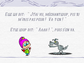 Elle lui dit : " J't'ai vu, méchant loup, pis tu m'fais pas peur ! Va-t-en ! " Et le loup dit : " Aaah ! ", puis s'en va.
