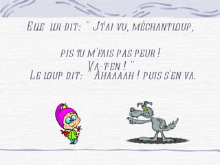 Elle lui dit : " J't'ai vu, méchant loup, pis tu m'fais pas peur ! Va-t-en ! " Le loup dit : " Ahaaaah ! puis s'en va.