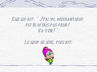 Elle lui dit : " J't'ai vu, méchant loup, pis tu m'fais pas peur ! Va-t-en ! ". Le loup se lève, puis dit :