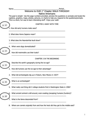 Name:_________________________________________________Period:_
                             Welcome to OUR 1st Chapter WALK-THROUGH!
                                          Native Americans
        The goal is simple! Use the page numbers provided, preview the questions or prompts and locate the
        captions, graphics, maps, photos, pictures, or charts to help you respond to the questions/prompts.
        This is a short, fun way to learn interesting stuff! Enjoy your walk!

                                           CHAPTER 2 AWAY WITH TIME
p. 12
        1. How did early humans make axes?
        _____________________________________________________________

        2. What does Homo Sapiens mean?
        _____________________________________________________________

        3. What does the Neanderthal skull show?
        _____________________________________________________________

        4. When were dogs domesticated?
           ___________________________________________________________
p. 13
        5. How did mammoths use their tusks?
           ___________________________________________________________

                                          CHAPTER 3 IN THE BEGINNING

        1. Describe the earth’s geography during the ice age?
p. 15      ___________________________________________________________

        2. How did humans use the ice age to their advantage?
           ___________________________________________________________

        3. What did archeologists dig up in Folsom, New Mexico in 1927?
           ___________________________________________________________

        4. What is an archeologist?
p. 16
           ___________________________________________________________

        5. What really cool thing did 2 college students find in Washington State in 1996?
           ___________________________________________________________

        6. What ancient animal is still around, even evading (escaping) humans (hunters)?
           ___________________________________________________________
p. 18
        7. What is the llama descended from?
           ___________________________________________________________

        8. Where are camels originally from and how the heck did they get to the middle east?
           ___________________________________________________________



                                                                                                         1
 