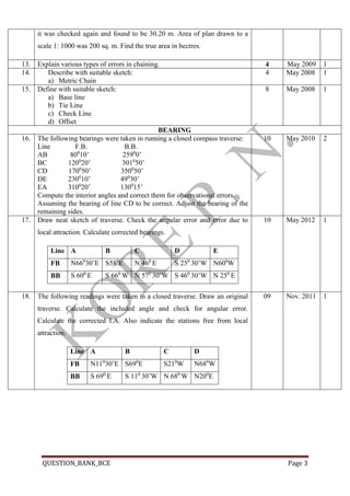 QUESTION_BANK_BCE Page 3
it was checked again and found to be 30.20 m. Area of plan drawn to a
scale 1: 1000 was 200 sq. m. Find the true area in hectres.
13. Explain various types of errors in chaining. 4 May 2009 1
14. Describe with suitable sketch:
a) Metric Chain
4 May 2008 1
15. Define with suitable sketch:
a) Base line
b) Tie Line
c) Check Line
d) Offset
8 May 2008 1
BEARING
16. The following bearings were taken in running a closed compass traverse:
Line F.B. B.B.
AB 800
10’ 2590
0’
BC 1200
20’ 3010
50’
CD 1700
50’ 3500
50’
DE 2300
10’ 490
30’
EA 3100
20’ 1300
15’
Compute the interior angles and correct them for observational errors.
Assuming the bearing of line CD to be correct. Adjust the bearing of the
remaining sides.
10 May 2010 2
17. Draw neat sketch of traverse. Check the angular error and error due to
local attraction. Calculate corrected bearings.
Line A B C D E
FB N660
30’E S580
E N 460
E S 250
30’W N600
W
BB S 600
E S 660
W N 570
30’W S 460
30’W N 250
E
10 May 2012 1
18.1. The following readings were taken in a closed traverse. Draw an original
traverse. Calculate the included angle and check for angular error.
Calculate the corrected I.A. Also indicate the stations free from local
attraction.
Line A B C D
FB N110
30’E S690
E S210
W N680
W
BB S 690
E S 110
30’W N 680
W N200
E
09 Nov. 2011 1
 