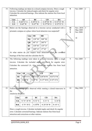 QUESTION_BANK_BCE Page 4
19. Following readings are taken in a closed compass traverse. Draw a rough
traverse. Calculate the induced angles and check for angular error.
Calculate the corrected bearings. Also indicate the stations free from local
attraction.
Line AB BC CD DA
F.B. N 66O
15’ E S 50O
15’
E S 38O
30’ W N 53O
15’ W
B.B S 64O
W N 47O
W N 37O
30’ E S 53O
15’ E
9 Nov 2009 2
20.2. Below are the bearings observed in a traverse survey conducted with a
prismatic compass at a place where local attraction was suspected?
Line FB BB
PQ 1240
30’ 3040
30,
QR 680
15’ 2460
0’
RS 3100
30’ 1350
15’
SP 2000
15’ 170
45’
At what station do you suspect local attraction? Find the corrected
bearings of the lines and also calculate the IA.
10
9
9
Nov. 2010
May 2009
Nov 2008
3
21.3. The following readings were taken in a closed traverse. Draw a rough
traverse. Calculate the included angle and check for angular error.
Calculate the corrected I.A. Also indicate the stations free from local
attraction.
Line AB BC CD DA
FB N660
15’E S500
15’E S380
30’W N530
15’W
BB S 640
W N 470
W N 370
30’E S 530
15’E
4.
9 Nov 2009 1
22.5. Following bearings were observed while running a closed transverse in
the
clockwise direction:
Draw a rough traverse. Calculate included angles and check for angular
error. Calculate corrected bearings. Indicate stations free from local
attraction and corrections at other stations.
Line AB BC CD DA
F.B. N 74° 30' W N 32° E S 31° E S 18°30' W
B.B. S 74° 30' E S 300
W N 28°30' W N 18° E
10 May 2008 1
 