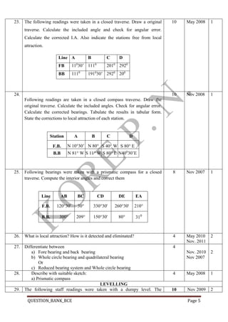 QUESTION_BANK_BCE Page 5
23.6. The following readings were taken in a closed traverse. Draw a original
traverse. Calculate the included angle and check for angular error.
Calculate the corrected I.A. Also indicate the stations free from local
attraction.
Line A B C D
FB 110
30’ 1110
2010
2920
BB 1110
1910
30’ 2920
200
10 May 2008 1
24.
7. Following readings are taken in a closed compass traverse. Draw the
original traverse. Calculate the included angles. Check for angular error.
Calculate the corrected bearings. Tabulate the results in tabular form.
State the corrections to local attraction of each station.
Station A B C D
F.B. N 10°30’
E
N 80°
W
S 40° W S 80° E
B.B N 81° W S 11° W S 80° E N400
30’E
8.
10 Nov 2008 1
25.9. Following bearings were taken with a prismatic compass for a closed
traverse. Compute the interior angles and correct them
Line AB BC CD DE EA
F.B. 120°30' 30° 330°30' 260°30' 210°
B.B. 300° 209° 150°30' 80° 310
10.
8 Nov 2007 1
26. What is local attraction? How is it detected and eliminated? 4 May 2010
Nov. 2011
2
27. Differentiate between
a) Fore bearing and back bearing
b) Whole circle bearing and quadrilateral bearing
Or
c) Reduced bearing system and Whole circle bearing
4
Nov. 2010
Nov 2007
2
28. Describe with suitable sketch:
a) Prismatic compass
4 May 2008 1
LEVELLING
29. The following staff readings were taken with a dumpy level. The 10 Nov 2009 2
 