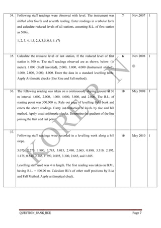QUESTION_BANK_BCE Page 7
34. Following staff readings were observed with level. The instrument was
shifted after fourth and seventh reading. Enter readings in a tabular form
and calculate reduced levels of all stations, assuming R.L. of first station
as 500m.
1, 2, 3, 4, 1.5, 2.5, 3.5, 0.5, 1. (7)
7 Nov.2007 1
35. Calculate the reduced level of last station, If the reduced level of first
station is 500 m. The staff readings observed are as shown; below: (in
meter). 1.000 (Staff inverted), 2.000, 3.000, 4.000 (Instrument shifted),
1.000, 2.000, 3.000, 4.000. Enter the data in a standard levelling table.
Apply Arithmetic checks (Use Rise and Fall method).
6 Nov 2008 1
36. The following reading was taken on a continuously sloping ground at 30
m interval 4.000, 2.000, 1.000, 4.000, 3.000, and 2.000. The R.L. of
starting point was 500.000 m. Rule out page of levelling field book and
enters the above readings. Carry out reduction of levels by rise and fall
method. Apply usual arithmetic checks. Determine the gradient of the line
joining the first and last point.
10 May 2008 1
37.
Following staff readings were recorded in a levelling work along a hill
slope.
3.075, 2.270, 1.900, 3.785, 3.015, 2.490, 2.065, 0.880, 3.310, 2.195,
1.175, 0.540, 2.785, 1.790, 0.895, 3.300, 2.665, and 1.685.
Levelling staff used was 4 m length. The first reading was taken on B.M.,
having R.L. = 500.00 m. Calculate RL's of other staff positions by Rise
and Fall Method. Apply arithmetical check.
10 May 2010 1
 