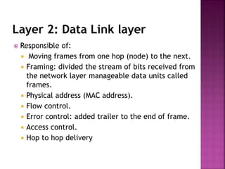 Layer 2: Data Link layer
 Responsible of:
 Moving frames from one hop (node) to the next.
 Framing: divided the stream of bits received from
the network layer manageable data units called
frames.
 Physical address (MAC address).
 Flow control.
 Error control: added trailer to the end of frame.
 Access control.
 Hop to hop delivery
 
