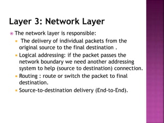 Layer 3: Network Layer
 The network layer is responsible:
 The delivery of individual packets from the
original source to the final destination .
 Logical addressing: if the packet passes the
network boundary we need another addressing
system to help (source to destination) connection.
 Routing : route or switch the packet to final
destination.
 Source-to-destination delivery (End-to-End).
 