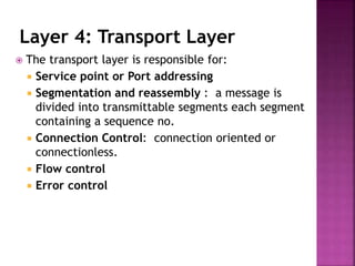 Layer 4: Transport Layer
 The transport layer is responsible for:
 Service point or Port addressing
 Segmentation and reassembly : a message is
divided into transmittable segments each segment
containing a sequence no.
 Connection Control: connection oriented or
connectionless.
 Flow control
 Error control
 