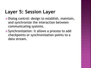 Layer 5: Session Layer
 Dialog control: design to establish, maintain,
and synchronize the interaction between
communicating systems.
 Synchronization: it allows a process to add
checkpoints or synchronization points to a
data stream.
 