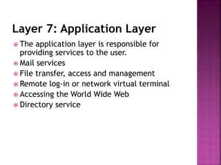 Layer 7: Application Layer
 The application layer is responsible for
providing services to the user.
 Mail services
 File transfer, access and management
 Remote log-in or network virtual terminal
 Accessing the World Wide Web
 Directory service
 