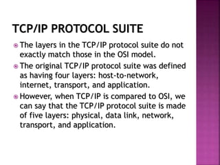 TCP/IP PROTOCOL SUITE
 The layers in the TCP/IP protocol suite do not
exactly match those in the OSI model.
 The original TCP/IP protocol suite was defined
as having four layers: host-to-network,
internet, transport, and application.
 However, when TCP/IP is compared to OSI, we
can say that the TCP/IP protocol suite is made
of five layers: physical, data link, network,
transport, and application.
 