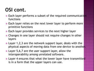 OSI cont.
 Each layer performs a subset of the required communication
functions
 Each layer relies on the next lower layer to perform more
primitive functions
 Each layer provides services to the next higher layer
 Changes in one layer should not require changes in other
layers
 Layer 1,2,3 are the network support layer, deals with the
physical aspects of moving data from one device to another.
 Layer 5,6,7 are the user support layer, allow the
interoperability among unrelated software.
 Layer 4 ensures that what the lower layer have transmitted
is in a form that the upper layers can use.
 