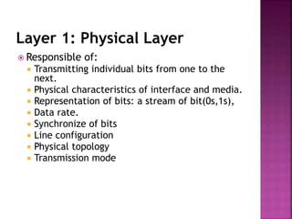 Layer 1: Physical Layer
 Responsible of:
 Transmitting individual bits from one to the
next.
 Physical characteristics of interface and media.
 Representation of bits: a stream of bit(0s,1s),
 Data rate.
 Synchronize of bits
 Line configuration
 Physical topology
 Transmission mode
 