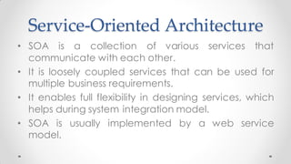 Service-Oriented Architecture
• SOA is a collection of various services that
communicate with each other.
• It is loosely coupled services that can be used for
multiple business requirements.
• It enables full flexibility in designing services, which
helps during system integration model.
• SOA is usually implemented by a web service
model.
 