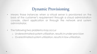 Dynamic Provisioning
• Means those instances when a virtual server is provisioned on the
basis of the customer’s requirement through a cloud administration
console, client application or through the network and system
administrator.
• The following two problems may occur
o Underestimated system utilization, results in under-provision
o Overestimated system utilization, results in low utilization.
 