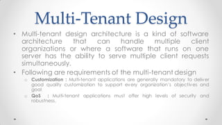 Multi-Tenant Design
• Multi-tenant design architecture is a kind of software
architecture that can handle multiple client
organizations or where a software that runs on one
server has the ability to serve multiple client requests
simultaneously.
• Following are requirements of the multi-tenant design
o Customization : Multi-tenant applications are generally mandatory to deliver
good quality customization to support every organization’s objectives and
goal
o QoS : Multi-tenant applications must offer high levels of security and
robustness.
 