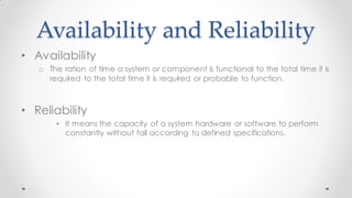 Availability and Reliability
• Availability
o The ration of time a system or component is functional to the total time it is
required to the total time it is required or probable to function.
• Reliability
• It means the capacity of a system hardware or software to perform
constantly without fail according to defined specifications.
 