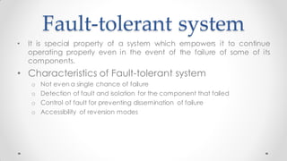 Fault-tolerant system
• It is special property of a system which empowers it to continue
operating properly even in the event of the failure of some of its
components.
• Characteristics of Fault-tolerant system
o Not even a single chance of failure
o Detection of fault and isolation for the component that failed
o Control of fault for preventing dissemination of failure
o Accessibility of reversion modes
 