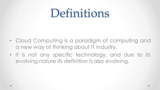 Definitions
• Cloud Computing is a paradigm of computing and
a new way of thinking about IT industry.
• It is not any specific technology, and due to its
evolving nature its definition is also evolving.
 