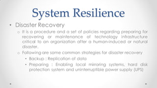 System Resilience
• Disaster Recovery
o It is a procedure and a set of policies regarding preparing for
recovering or maintenance of technology infrastructure
critical to an organization after a human-induced or natural
disaster.
o Following are some common strategies for disaster recovery
• Backup : Replication of data
• Preparing : Enabling local mirroring systems, hard disk
protection system and uninterruptible power supply (UPS)
 
