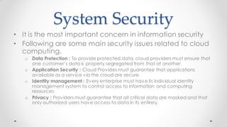 System Security
• It is the most important concern in information security
• Following are some main security issues related to cloud
computing.
o Data Protection : To provide protected data, cloud providers must ensure that
one customer’s data is properly segregated from that of another
o Application Security : Cloud Provides must guarantee that applications
available as a service via the cloud are secure
o Identity management : Every enterprise must have its individual identity
management system to control access to information and computing
resources
o Privacy : Providers must guarantee that all critical data are masked and that
only authorized users have access to data in its entirely.
 