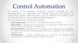 Control Automation
• Its purpose is to develop computer systems capable of self-
management, to overcome the rapidly growing complexity of
computing system administration and to diminish the barrier that
complexity poses to any additional development.
• Functional areas of control automation
o Self-Configuration : Automatic Configuration of components
o Self-Healing : Enablement mechanism of automatic detection of any
system faults and reaction of those faults
o Self-Optimization : Enablement mechanism for monitoring and controlling
of system resources for ensuring optimal resource utilization with specified
requirements.
o Self-Protection : Active identification of all kinds of threats and
enablement of self protected from random attacks.
 
