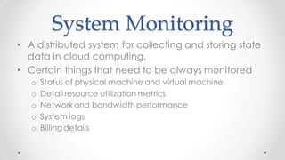 System Monitoring
• A distributed system for collecting and storing state
data in cloud computing.
• Certain things that need to be always monitored
o Status of physical machine and virtual machine
o Detail resource utilization metrics
o Networkand bandwidth performance
o System logs
o Billingdetails
 