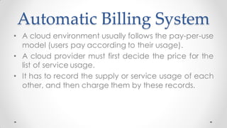 Automatic Billing System
• A cloud environment usually follows the pay-per-use
model (users pay according to their usage).
• A cloud provider must first decide the price for the
list of service usage.
• It has to record the supply or service usage of each
other, and then charge them by these records.
 