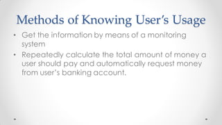 Methods of Knowing User’s Usage
• Get the information by means of a monitoring
system
• Repeatedly calculate the total amount of money a
user should pay and automatically request money
from user’s banking account.
 