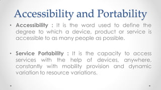 Accessibility and Portability
• Accessibility : It is the word used to define the
degree to which a device, product or service is
accessible to as many people as possible.
• Service Portability : It is the capacity to access
services with the help of devices, anywhere,
constantly with mobility provision and dynamic
variation to resource variations.
 