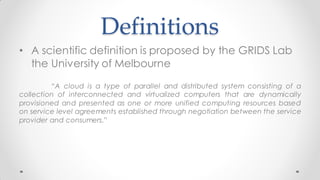 Definitions
• A scientific definition is proposed by the GRIDS Lab
the University of Melbourne
“A cloud is a type of parallel and distributed system consisting of a
collection of interconnected and virtualized computers that are dynamically
provisioned and presented as one or more unified computing resources based
on service level agreements established through negotiation between the service
provider and consumers.”
 
