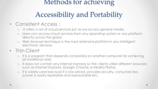 Methods for achieving
Accessibility and Portability
• Consistent Access :
o It offers a set of cloud services just as we access general media.
o Users can access cloud services from any operating system or any platform
directly across the globe.
o Web browser technique is the most extensive platform in any intelligent
electronic devices.
• Thin Client
o It is a program that depends completely on another computer for achieving
all traditional roles
o It does not contain any internal memory so thin clients utilize different browsers
such as Internet Explorer, Google Chrome or Mozilla Firefox.
o It is widely used because it is low priced, provides security, consumes less
power, is easily reparable and replaceable etc.
 