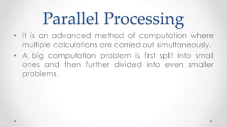 Parallel Processing
• It is an advanced method of computation where
multiple calculations are carried out simultaneously.
• A big computation problem is first split into small
ones and then further divided into even smaller
problems.
 