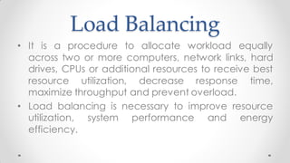 Load Balancing
• It is a procedure to allocate workload equally
across two or more computers, network links, hard
drives, CPUs or additional resources to receive best
resource utilization, decrease response time,
maximize throughput and prevent overload.
• Load balancing is necessary to improve resource
utilization, system performance and energy
efficiency.
 