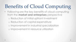 Benefits of Cloud Computing
• Following are the key benefits of cloud computing
from the market and enterprises perspective
o Reduction of initial upfront investment
o Reduction of capital expenditure
o Improvement in industrial specialization
o Improvement in resource utilization
 