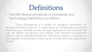 Definitions
• The NIST (National Institute of Standards and
Technology) definition is as follows
“Cloud Computing is a model for enabling convenient, on
demand network access to a shared pool of configurable computing
resources (e.g. networks, servers, storage, applications and services) that
can be rapidly provisioned and release with minimal management
effort or service provider interaction. This cloud model is composed of
five essential characteristics, three service models and four deployment
model.”
 