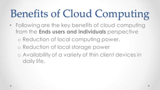 Benefits of Cloud Computing
• Following are the key benefits of cloud computing
from the Ends users and individuals perspective
o Reduction of local computing power.
o Reduction of local storage power
o Availability of a variety of thin client devices in
daily life.
 