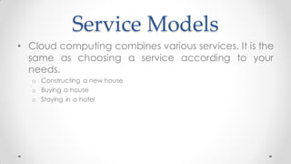 Service Models
• Cloud computing combines various services. It is the
same as choosing a service according to your
needs.
o Constructing a new house
o Buying a house
o Staying in a hotel
 